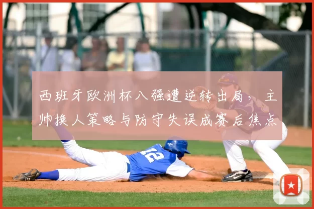 西班牙欧洲杯八强遭逆转出局，主帅换人策略与防守失误成赛后焦点