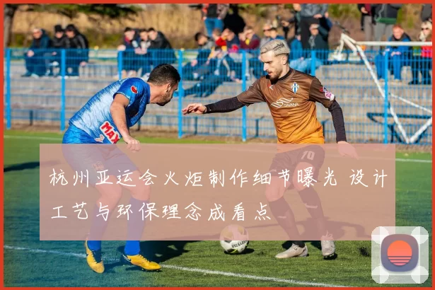 杭州亚运会火炬制作细节曝光 设计工艺与环保理念成看点