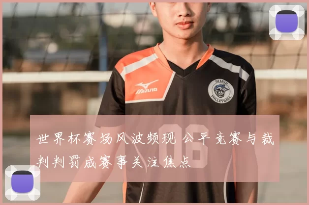 世界杯赛场风波频现 公平竞赛与裁判判罚成赛事关注焦点