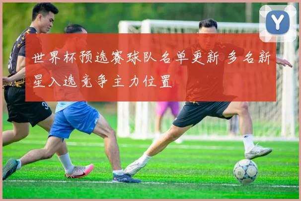 世界杯预选赛球队名单更新 多名新星入选竞争主力位置