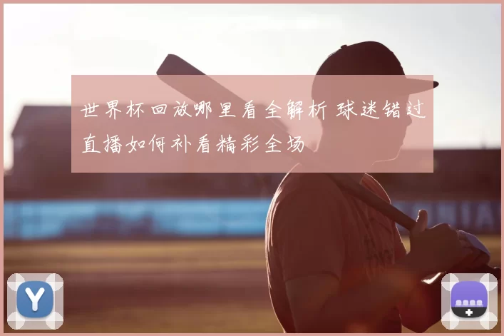 世界杯回放哪里看全解析 球迷错过直播如何补看精彩全场