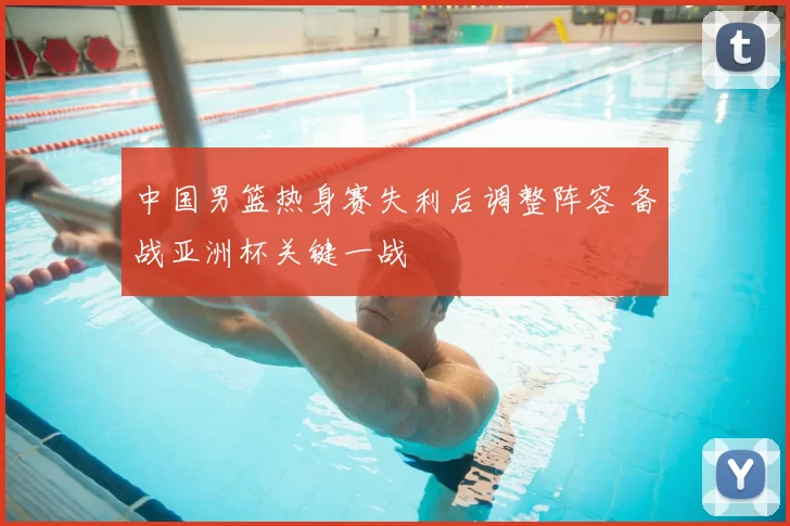 中国男篮热身赛失利后调整阵容 备战亚洲杯关键一战