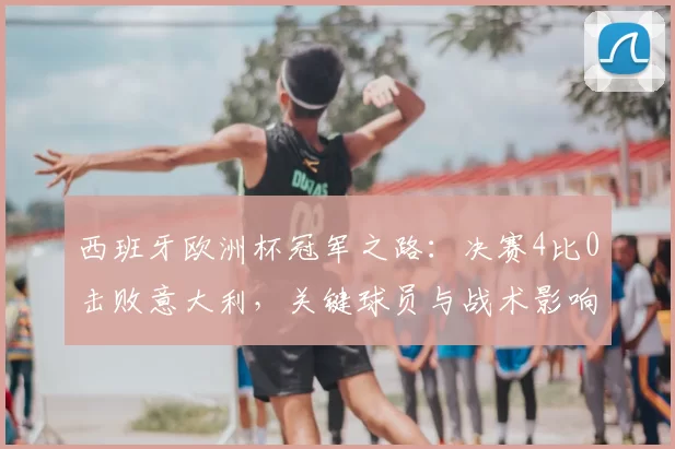 西班牙欧洲杯冠军之路：决赛4比0击败意大利，关键球员与战术影响解析