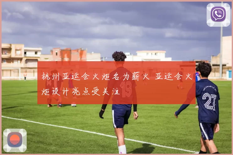 杭州亚运会火炬名为薪火 亚运会火炬设计亮点受关注