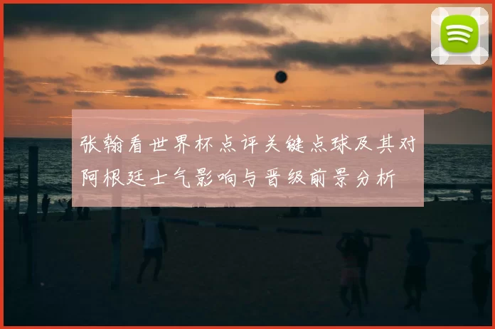 张翰看世界杯点评关键点球及其对阿根廷士气影响与晋级前景分析