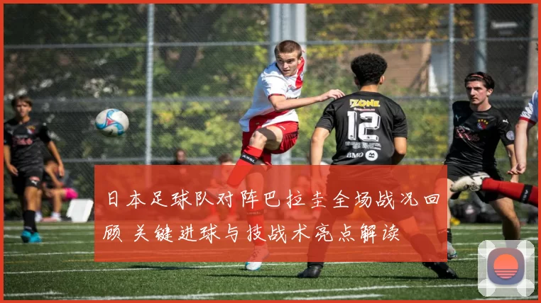 日本足球队对阵巴拉圭全场战况回顾 关键进球与技战术亮点解读