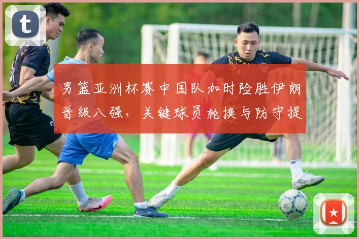 男篮亚洲杯赛中国队加时险胜伊朗晋级八强，关键球员轮换与防守提升