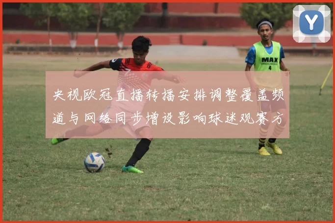 央视欧冠直播转播安排调整覆盖频道与网络同步增设影响球迷观赛方式