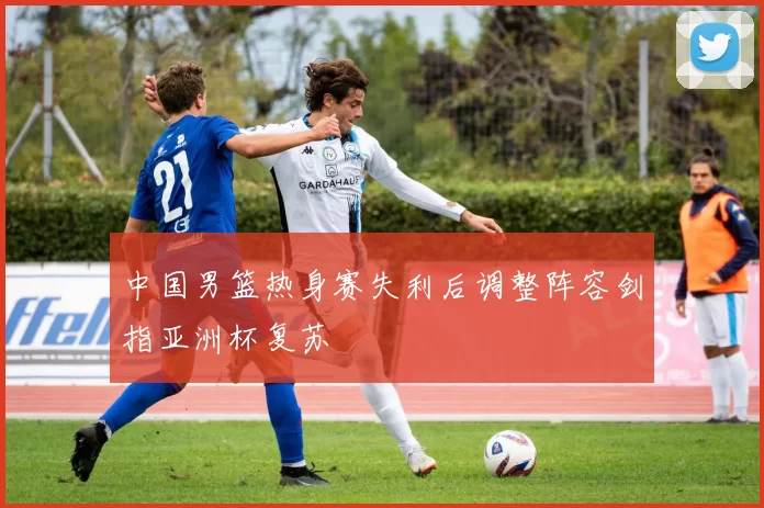 中国男篮热身赛失利后调整阵容剑指亚洲杯复苏