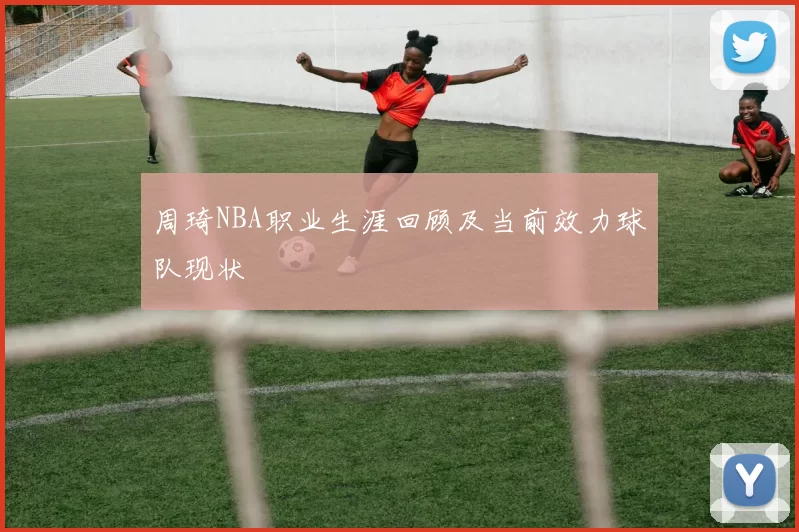 周琦NBA职业生涯回顾及当前效力球队现状