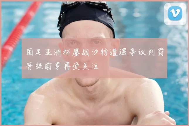 国足亚洲杯鏖战沙特遭遇争议判罚晋级前景再受关注