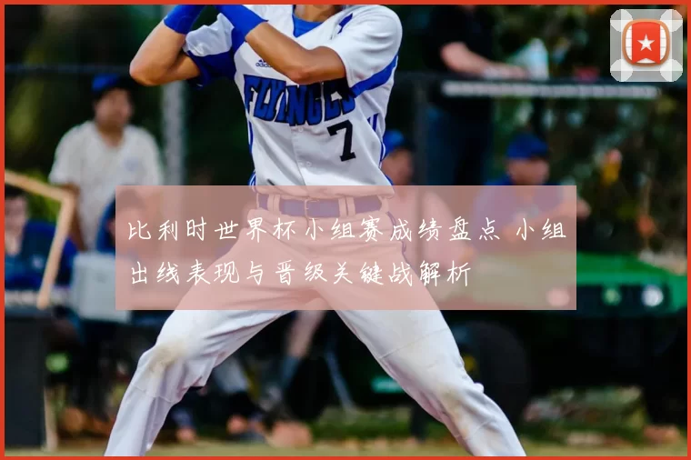比利时世界杯小组赛成绩盘点 小组出线表现与晋级关键战解析