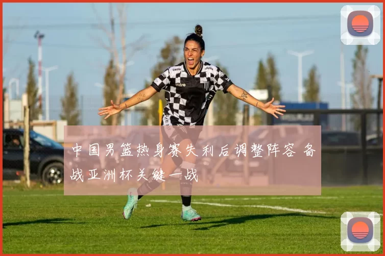 中国男篮热身赛失利后调整阵容 备战亚洲杯关键一战