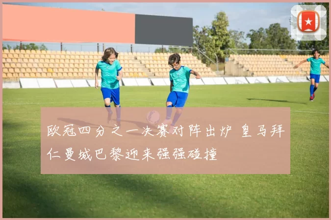 欧冠四分之一决赛对阵出炉 皇马拜仁曼城巴黎迎来强强碰撞