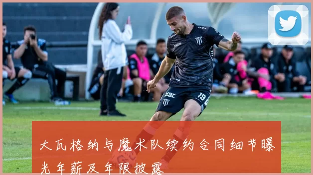 大瓦格纳与魔术队续约合同细节曝光年薪及年限披露