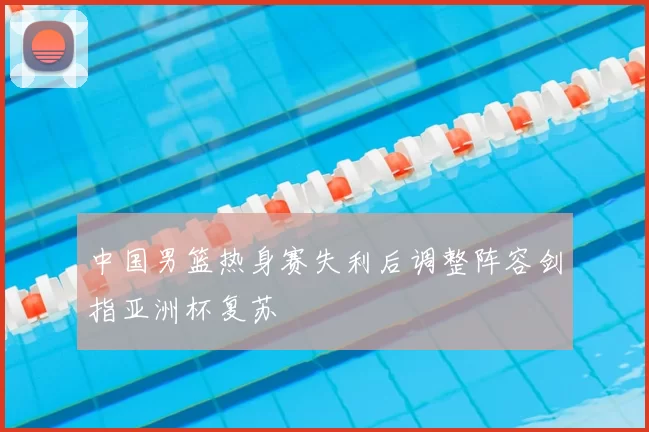 中国男篮热身赛失利后调整阵容剑指亚洲杯复苏