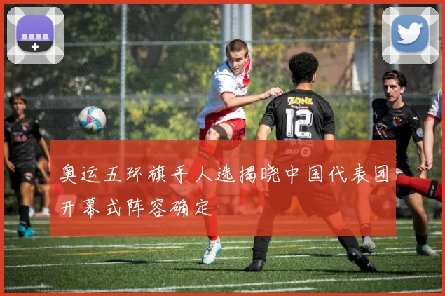 奥运五环旗手人选揭晓中国代表团开幕式阵容确定