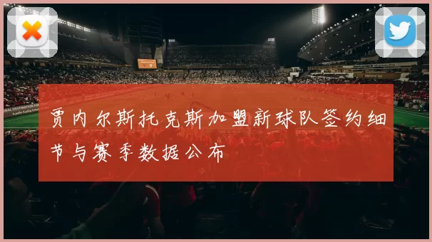 贾内尔斯托克斯加盟新球队签约细节与赛季数据公布