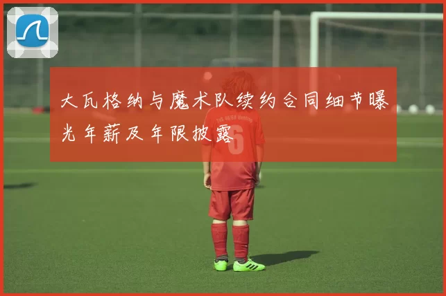 大瓦格纳与魔术队续约合同细节曝光年薪及年限披露