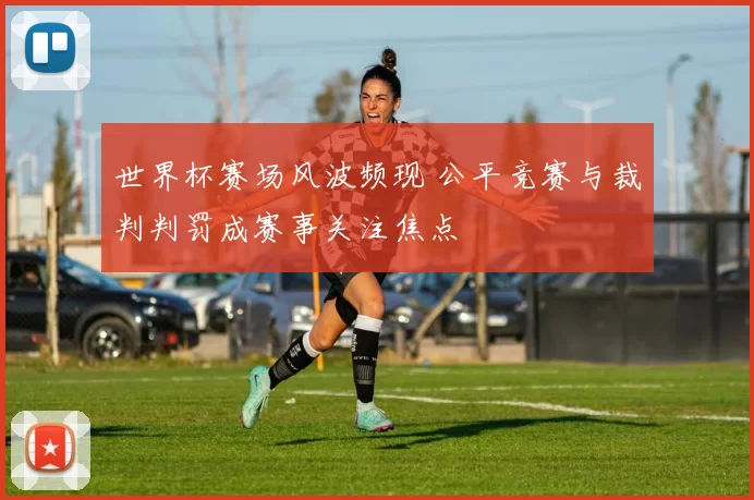 世界杯赛场风波频现 公平竞赛与裁判判罚成赛事关注焦点