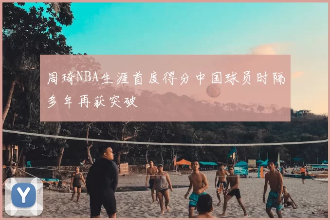 周琦NBA生涯首度得分中国球员时隔多年再获突破