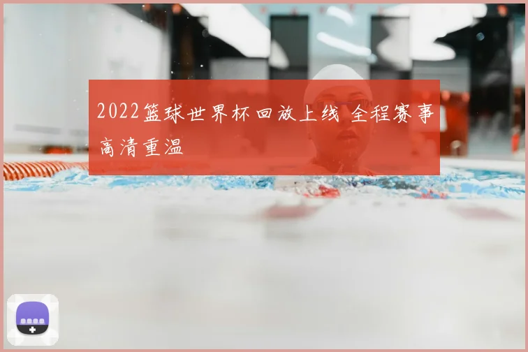 2022篮球世界杯回放上线 全程赛事高清重温